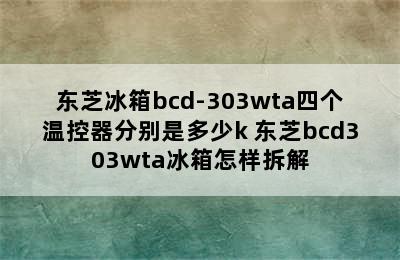 东芝冰箱bcd-303wta四个温控器分别是多少k 东芝bcd303wta冰箱怎样拆解